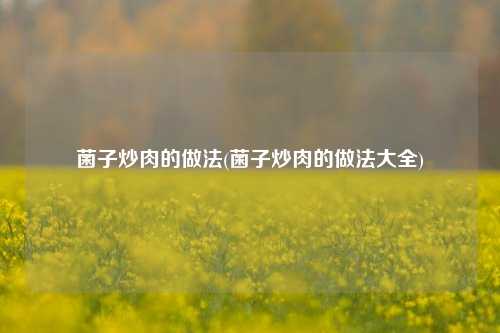 菌子炒肉的做法(菌子炒肉的做法大全)